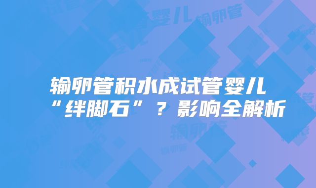 输卵管积水成试管婴儿“绊脚石”？影响全解析
