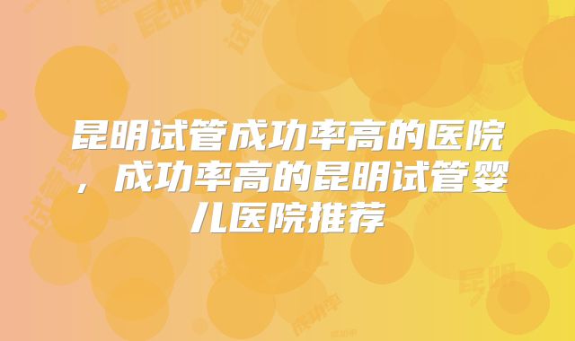昆明试管成功率高的医院，成功率高的昆明试管婴儿医院推荐