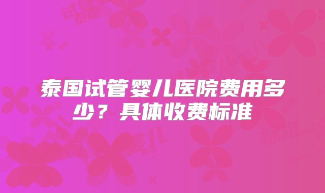 泰国试管婴儿医院费用多少？具体收费标准