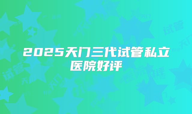 2025天门三代试管私立医院好评