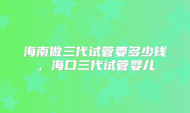 海南做三代试管要多少钱，海口三代试管婴儿