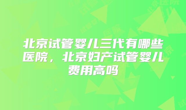 北京试管婴儿三代有哪些医院，北京妇产试管婴儿费用高吗