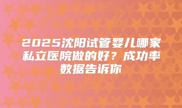 2025沈阳试管婴儿哪家私立医院做的好？成功率数据告诉你