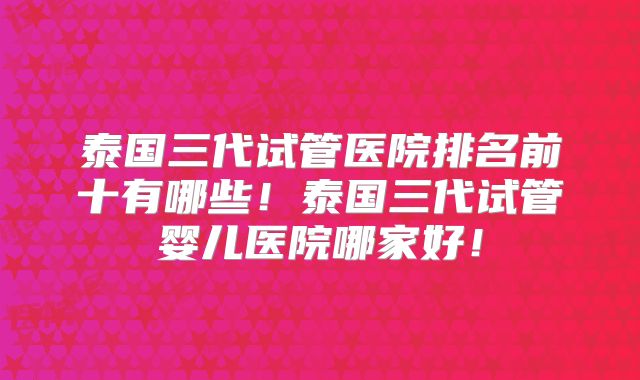 泰国三代试管医院排名前十有哪些！泰国三代试管婴儿医院哪家好！