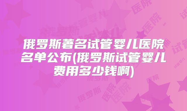 俄罗斯著名试管婴儿医院名单公布(俄罗斯试管婴儿费用多少钱啊)