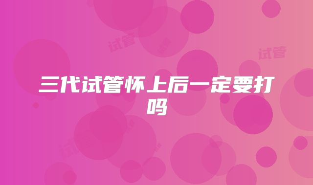 三代试管怀上后一定要打吗