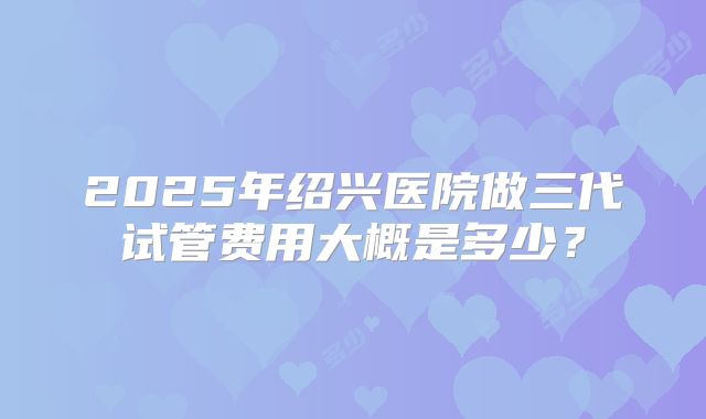 2025年绍兴医院做三代试管费用大概是多少？