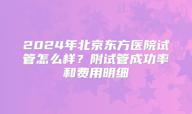 2024年北京东方医院试管怎么样？附试管成功率和费用明细