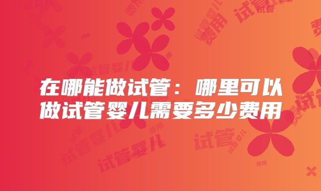 在哪能做试管:哪里可以做试管婴儿需要多少费用