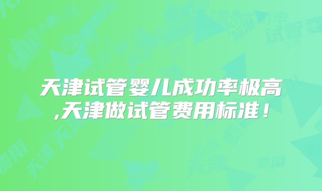 天津试管婴儿成功率极高,天津做试管费用标准！