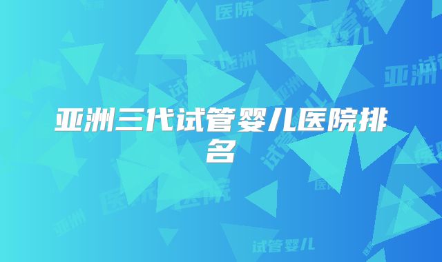 亚洲三代试管婴儿医院排名