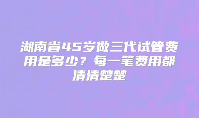湖南省45岁做三代试管费用是多少？每一笔费用都清清楚楚