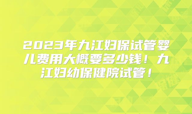 2023年九江妇保试管婴儿费用大概要多少钱!九江妇幼保健院试管!