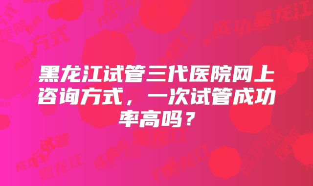 黑龙江试管三代医院网上咨询方式，一次试管成功率高吗？