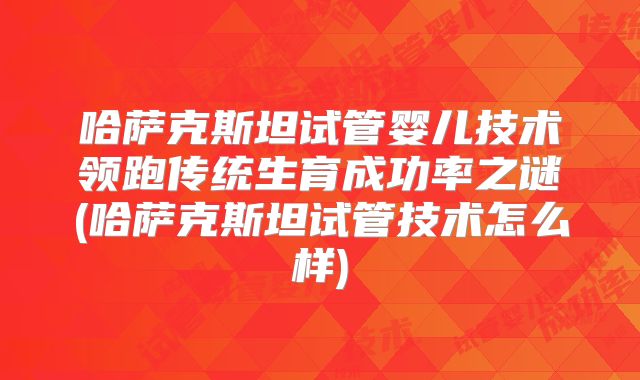 哈萨克斯坦试管婴儿技术领跑传统生育成功率之谜(哈萨克斯坦试管技术怎么样)