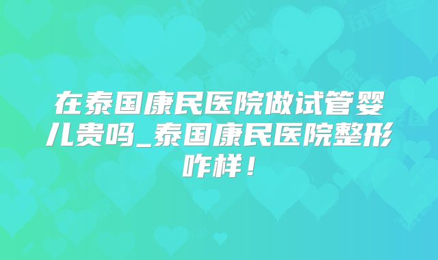 在泰国康民医院做试管婴儿贵吗_泰国康民医院整形咋样！
