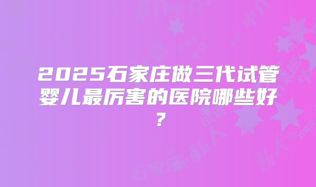2025石家庄做三代试管婴儿最厉害的医院哪些好？