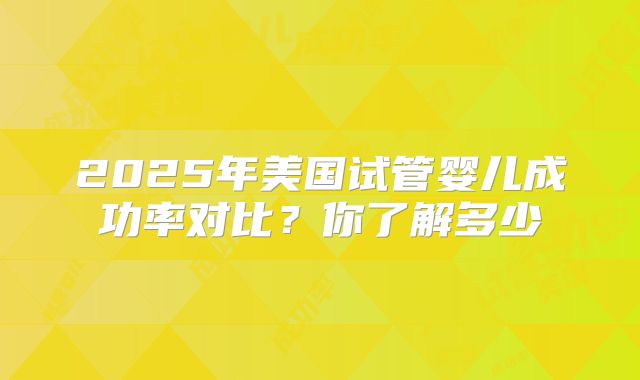 2025年美国试管婴儿成功率对比？你了解多少