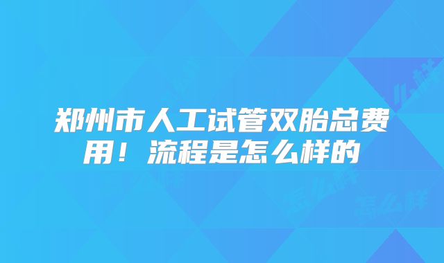 郑州市人工试管双胎总费用！流程是怎么样的
