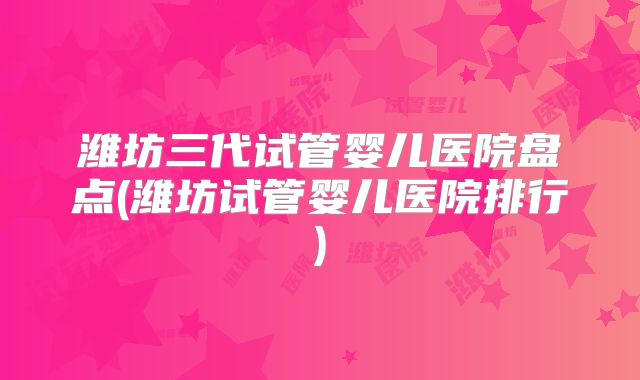 潍坊三代试管婴儿医院盘点(潍坊试管婴儿医院排行)