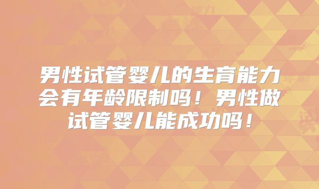 男性试管婴儿的生育能力会有年龄限制吗！男性做试管婴儿能成功吗！