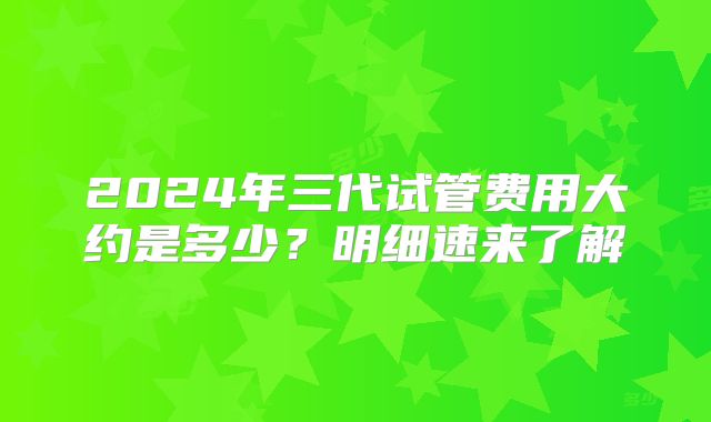 2024年三代试管费用大约是多少?明细速来了解
