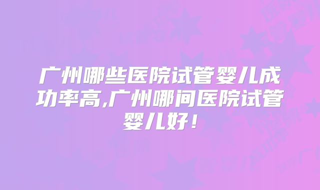 广州哪些医院试管婴儿成功率高,广州哪间医院试管婴儿好！