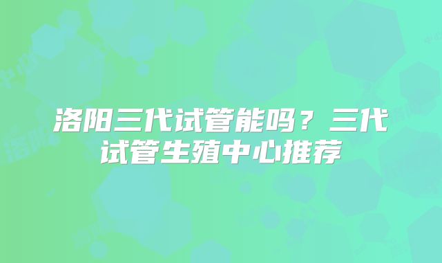 洛阳三代试管能吗？三代试管生殖中心推荐