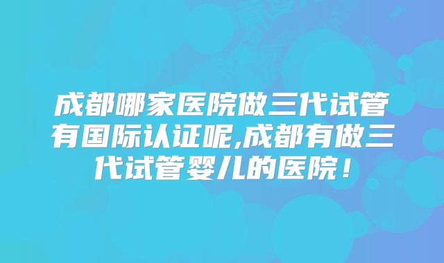 成都哪家医院做三代试管有国际认证呢,成都有做三代试管婴儿的医院！