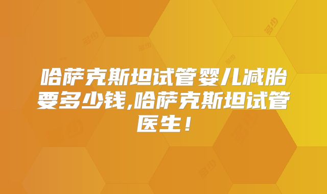 哈萨克斯坦试管婴儿减胎要多少钱,哈萨克斯坦试管医生！