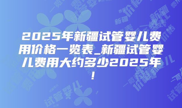 2025年新疆试管婴儿费用价格一览表_新疆试管婴儿费用大约多少2025年！