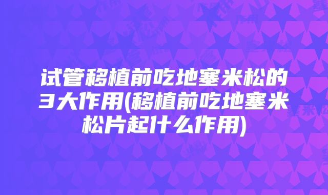 试管移植前吃地塞米松的3大作用(移植前吃地塞米松片起什么作用)