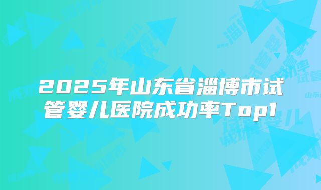 2025年山东省淄博市试管婴儿医院成功率Top1
