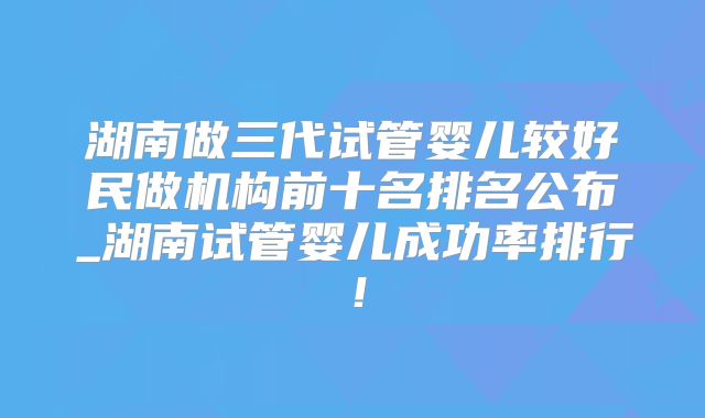湖南做三代试管婴儿较好民做机构前十名排名公布_湖南试管婴儿成功率排行！