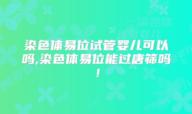 染色体易位试管婴儿可以吗,染色体易位能过唐筛吗！