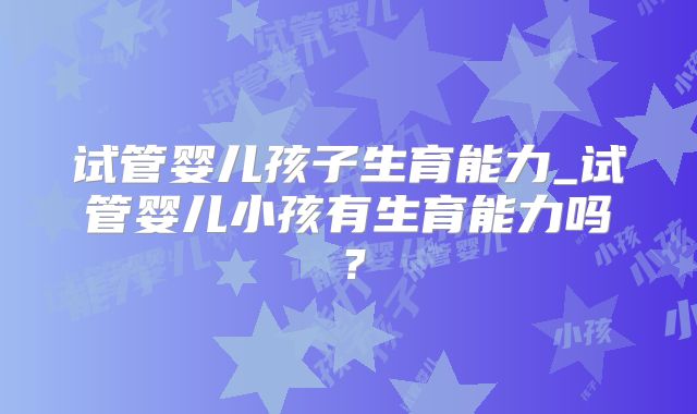 试管婴儿孩子生育能力_试管婴儿小孩有生育能力吗?