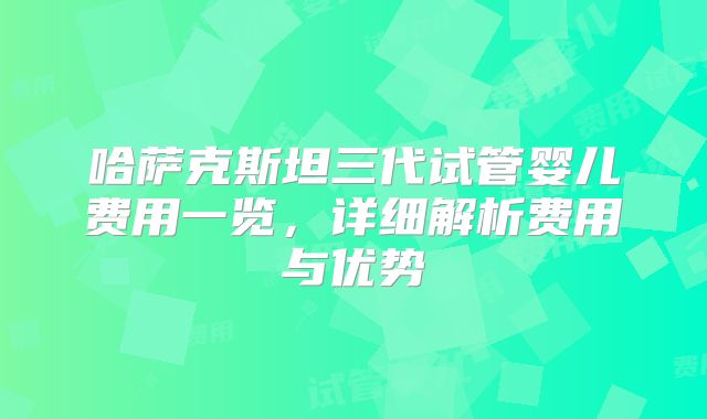 哈萨克斯坦三代试管婴儿费用一览,详细解析费用与优势