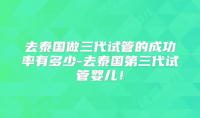 去泰国做三代试管的成功率有多少-去泰国第三代试管婴儿！