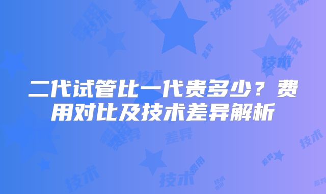 二代试管比一代贵多少?费用对比及技术差异解析