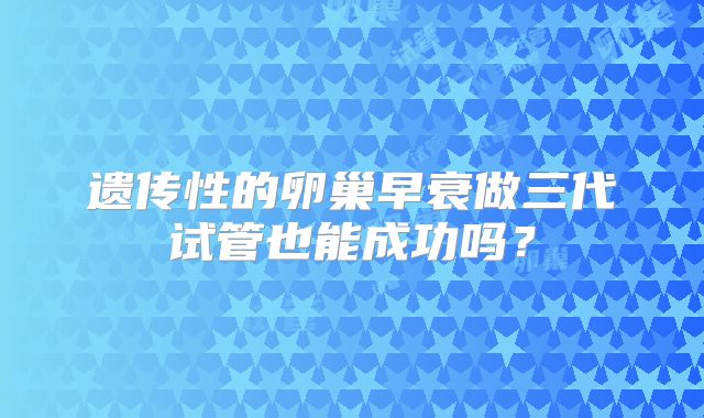 遗传性的卵巢早衰做三代试管也能成功吗？