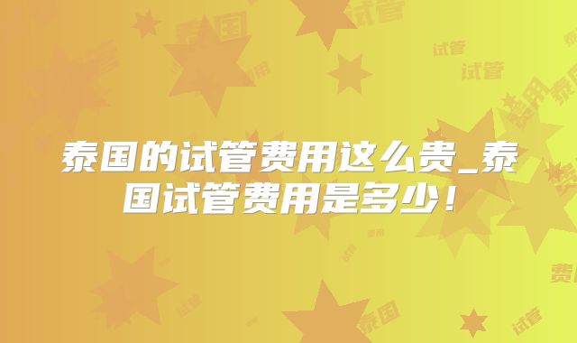 泰国的试管费用这么贵_泰国试管费用是多少！