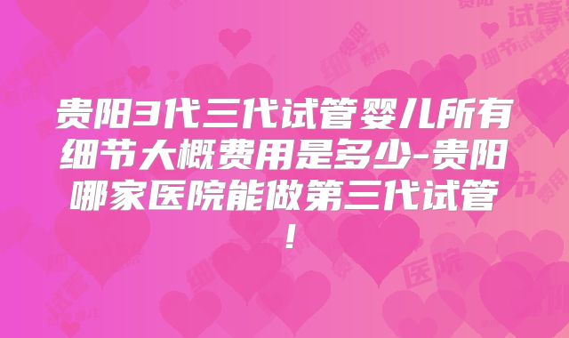 贵阳3代三代试管婴儿所有细节大概费用是多少-贵阳哪家医院能做第三代试管！
