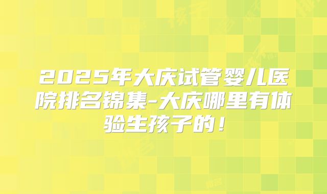 2025年大庆试管婴儿医院排名锦集-大庆哪里有体验生孩子的！