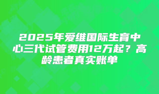 2025年爱维国际生育中心三代试管费用12万起？高龄患者真实账单