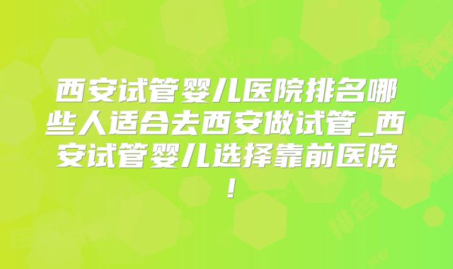 西安试管婴儿医院排名哪些人适合去西安做试管_西安试管婴儿选择靠前医院！