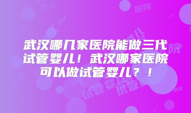 武汉哪几家医院能做三代试管婴儿!武汉哪家医院可以做试管婴儿?!