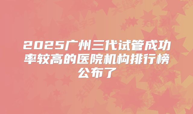 2025广州三代试管成功率较高的医院机构排行榜公布了