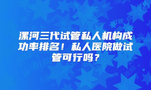 漯河三代试管私人机构成功率排名！私人医院做试管可行吗？