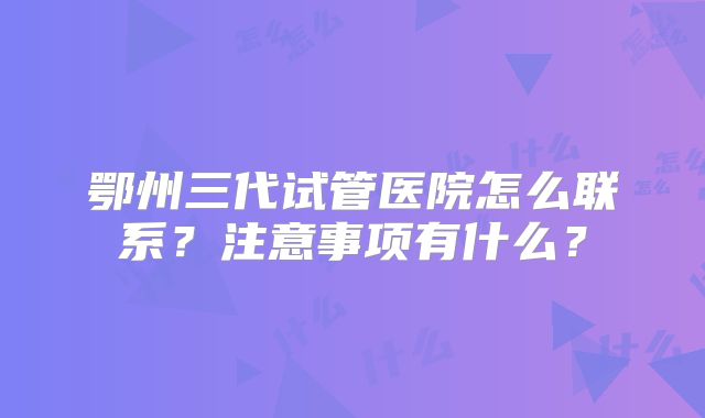 鄂州三代试管医院怎么联系？注意事项有什么？
