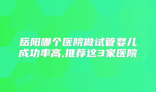 岳阳哪个医院做试管婴儿成功率高,推荐这3家医院